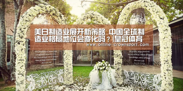 美日制造业展开新策略 中国全球制造业格局地位会变化吗?|皇冠体育官网(图1) 皇冠体育
